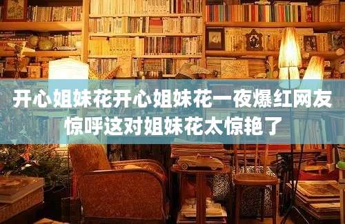 开心姐妹花开心姐妹花一夜爆红网友惊呼这对姐妹花太惊艳了