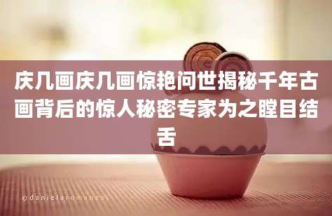 庆几画庆几画惊艳问世揭秘千年古画背后的惊人秘密专家为之瞠目结舌