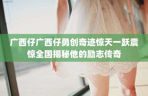广西仔广西仔勇创奇迹惊天一跃震惊全国揭秘他的励志传奇