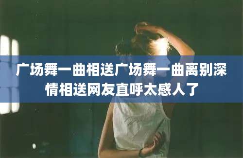 广场舞一曲相送广场舞一曲离别深情相送网友直呼太感人了