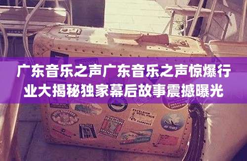 广东音乐之声广东音乐之声惊爆行业大揭秘独家幕后故事震撼曝光