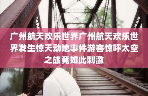 广州航天欢乐世界广州航天欢乐世界发生惊天动地事件游客惊呼太空之旅竟如此刺激