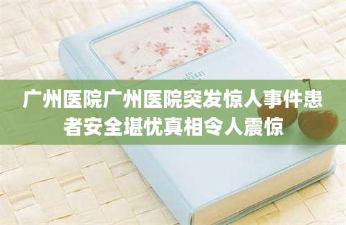 广州医院广州医院突发惊人事件患者安全堪忧真相令人震惊