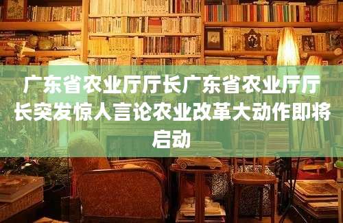 广东省农业厅厅长广东省农业厅厅长突发惊人言论农业改革大动作即将启动