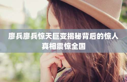 廖兵廖兵惊天巨变揭秘背后的惊人真相震惊全国