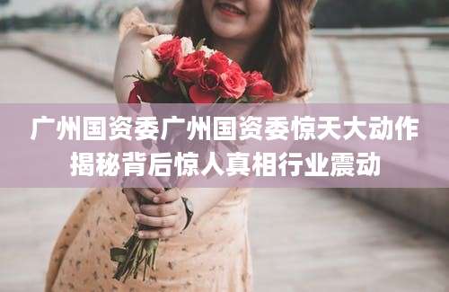 广州国资委广州国资委惊天大动作揭秘背后惊人真相行业震动