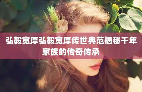弘毅宽厚弘毅宽厚传世典范揭秘千年家族的传奇传承