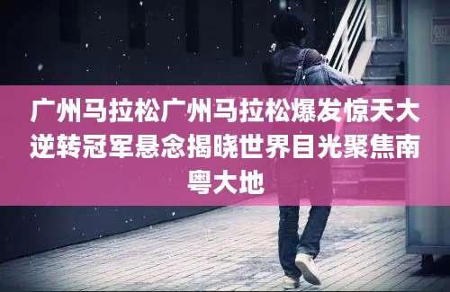 广州马拉松广州马拉松爆发惊天大逆转冠军悬念揭晓世界目光聚焦南粤大地