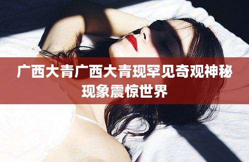广西大青广西大青现罕见奇观神秘现象震惊世界