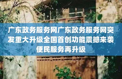 广东政务服务网广东政务服务网突发重大升级全国首创功能震撼来袭便民服务再升级