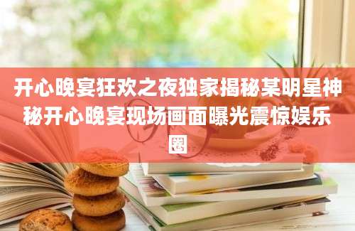 开心晚宴狂欢之夜独家揭秘某明星神秘开心晚宴现场画面曝光震惊娱乐圈