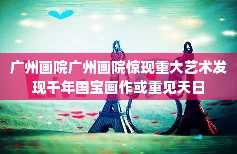 广州画院广州画院惊现重大艺术发现千年国宝画作或重见天日