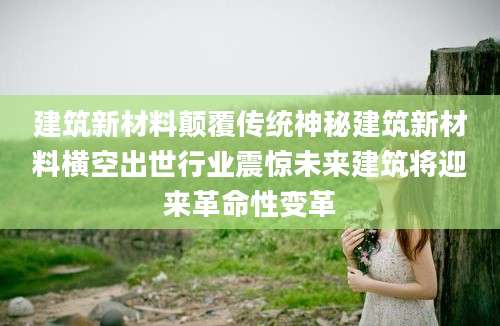建筑新材料颠覆传统神秘建筑新材料横空出世行业震惊未来建筑将迎来革命性变革