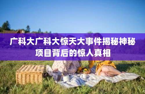 广科大广科大惊天大事件揭秘神秘项目背后的惊人真相