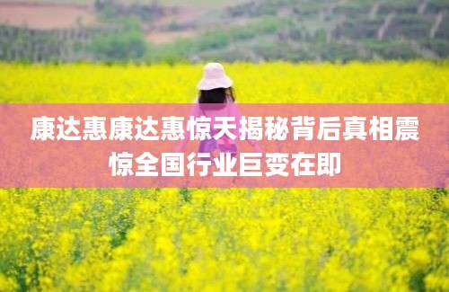 康达惠康达惠惊天揭秘背后真相震惊全国行业巨变在即