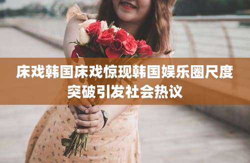 床戏韩国床戏惊现韩国娱乐圈尺度突破引发社会热议