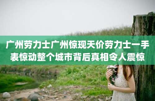 广州劳力士广州惊现天价劳力士一手表惊动整个城市背后真相令人震惊