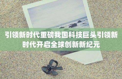 引领新时代重磅我国科技巨头引领新时代开启全球创新新纪元