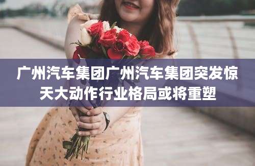 广州汽车集团广州汽车集团突发惊天大动作行业格局或将重塑
