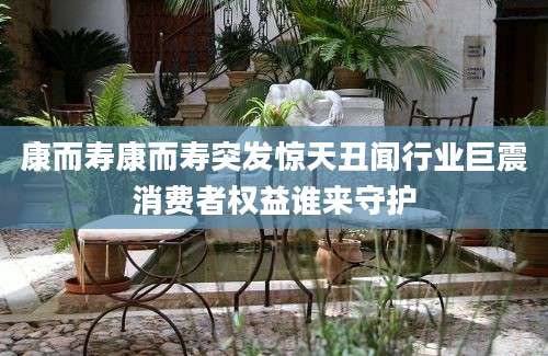 康而寿康而寿突发惊天丑闻行业巨震消费者权益谁来守护