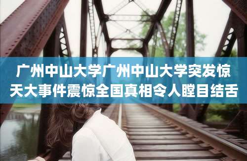 广州中山大学广州中山大学突发惊天大事件震惊全国真相令人瞠目结舌