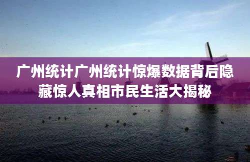 广州统计广州统计惊爆数据背后隐藏惊人真相市民生活大揭秘