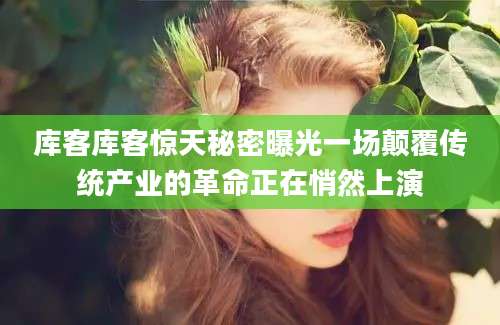 库客库客惊天秘密曝光一场颠覆传统产业的革命正在悄然上演