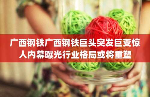 广西钢铁广西钢铁巨头突发巨变惊人内幕曝光行业格局或将重塑
