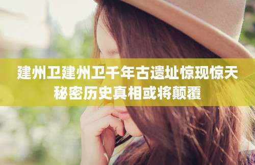 建州卫建州卫千年古遗址惊现惊天秘密历史真相或将颠覆
