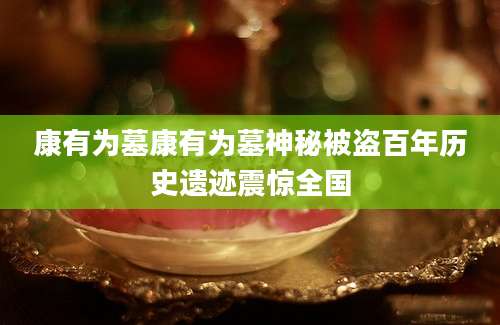 康有为墓康有为墓神秘被盗百年历史遗迹震惊全国