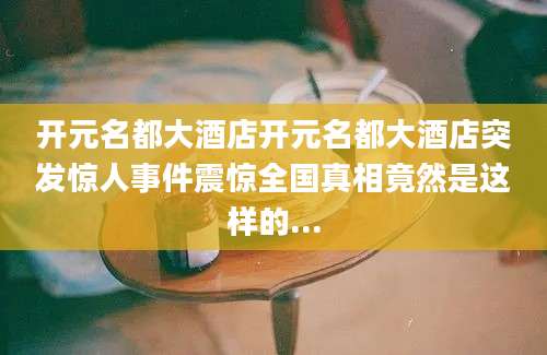 开元名都大酒店开元名都大酒店突发惊人事件震惊全国真相竟然是这样的...