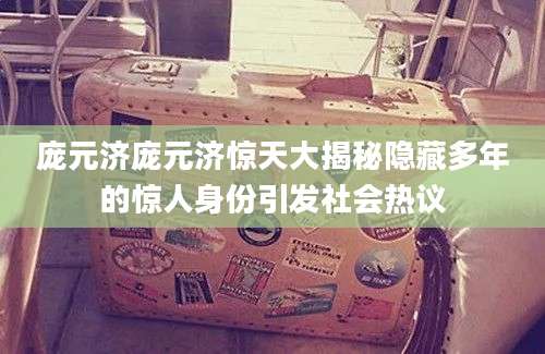 庞元济庞元济惊天大揭秘隐藏多年的惊人身份引发社会热议