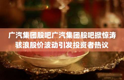 广汽集团股吧广汽集团股吧掀惊涛骇浪股价波动引发投资者热议