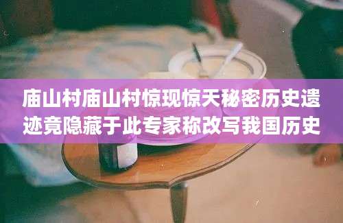 庙山村庙山村惊现惊天秘密历史遗迹竟隐藏于此专家称改写我国历史