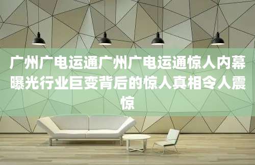 广州广电运通广州广电运通惊人内幕曝光行业巨变背后的惊人真相令人震惊