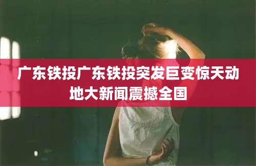 广东铁投广东铁投突发巨变惊天动地大新闻震撼全国