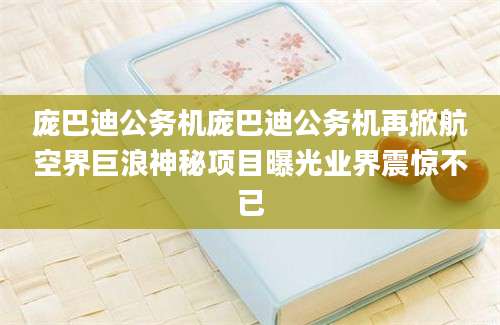 庞巴迪公务机庞巴迪公务机再掀航空界巨浪神秘项目曝光业界震惊不已