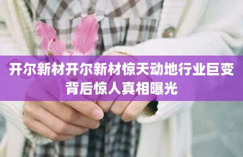 开尔新材开尔新材惊天动地行业巨变背后惊人真相曝光