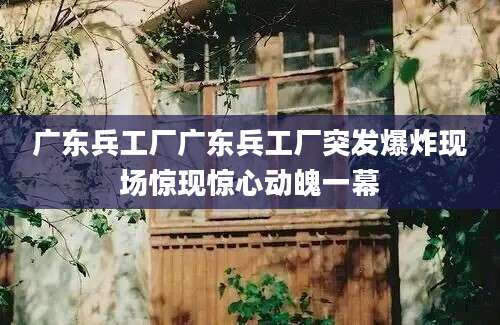 广东兵工厂广东兵工厂突发爆炸现场惊现惊心动魄一幕