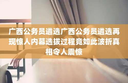 广西公务员遴选广西公务员遴选再现惊人内幕选拔过程竟如此波折真相令人震惊