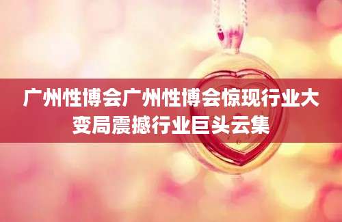 广州性博会广州性博会惊现行业大变局震撼行业巨头云集