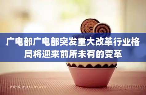 广电部广电部突发重大改革行业格局将迎来前所未有的变革