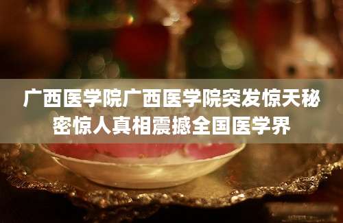 广西医学院广西医学院突发惊天秘密惊人真相震撼全国医学界