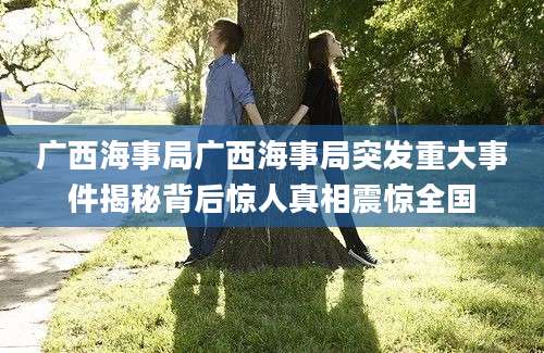 广西海事局广西海事局突发重大事件揭秘背后惊人真相震惊全国