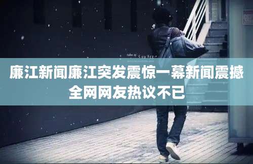 廉江新闻廉江突发震惊一幕新闻震撼全网网友热议不已