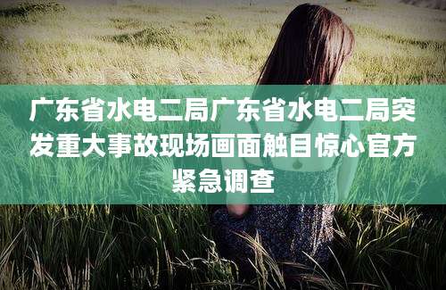 广东省水电二局广东省水电二局突发重大事故现场画面触目惊心官方紧急调查