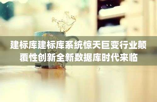 建标库建标库系统惊天巨变行业颠覆性创新全新数据库时代来临