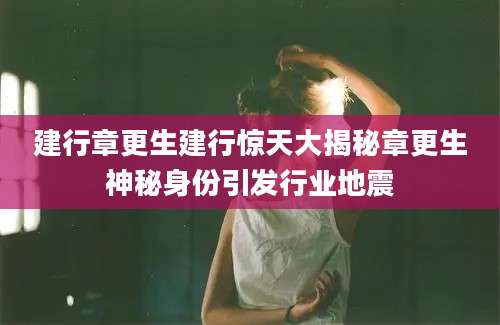 建行章更生建行惊天大揭秘章更生神秘身份引发行业地震