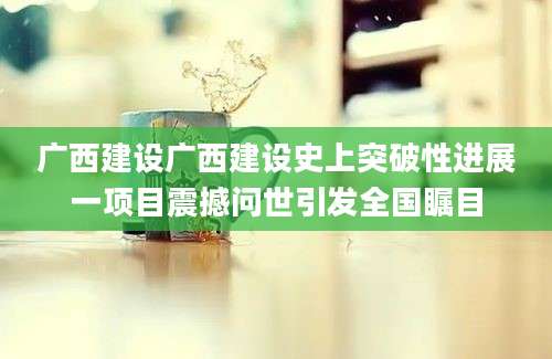 广西建设广西建设史上突破性进展一项目震撼问世引发全国瞩目