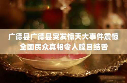 广德县广德县突发惊天大事件震惊全国民众真相令人瞠目结舌